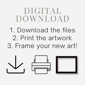 May include: A digital download instruction graphic featuring the text: DIGITAL DOWNLOAD, 1. Download the files, 2. Print the artwork, 3. Frame your new art! Below the text are three black line icons: a download arrow, a printer, and a picture frame.