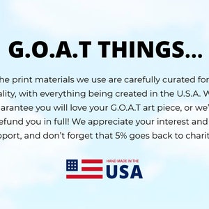 May include: G.O.A.T THINGS... The print materials we use are carefully curated for quality, with everything being created in the U.S.A. We guarantee you will love your G.O.A.T art piece, or we'll refund you in full! We appreciate your interest and support, and don't forget that 5% goes back to charity! HAND MADE IN THE USA
