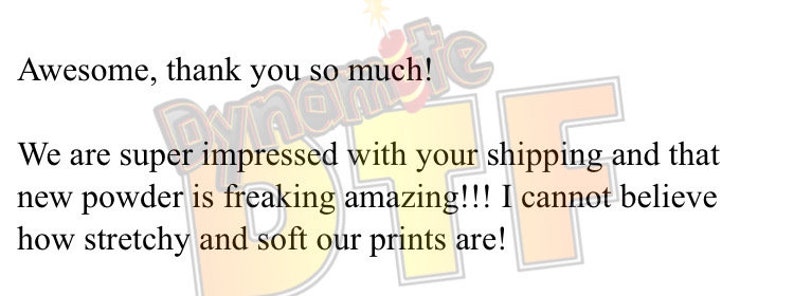 May include: A digital graphic featuring the text 'Awesome, thank you so much! We are super impressed with your shipping and that new powder is freaking amazing!!! I cannot believe how stretchy and soft our prints are!' over a 'Dynamite DTF' logo.
