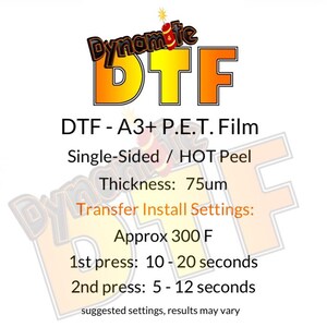 May include: A red and yellow graphic with the text "Dynamite DTF" and the text "DTF - A3+ P.E.T. Film Single-Sided / HOT Peel Thickness: 75um Transfer Install Settings: Approx 300 F 1st press: 10 - 20 seconds 2nd press: 5 - 12 seconds suggested settings, results may vary".