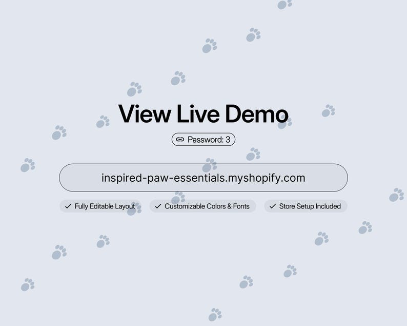 May include: A light blue digital graphic featuring the text View Live Demo, a link with Password: 3, and the URL inspired-paw-essentials.myshopify.com. Below are three checkmarks with the text Fully Editable Layout, Customizable Colors & Fonts, and Store Setup Included, all set against a background of scattered grey paw prints.