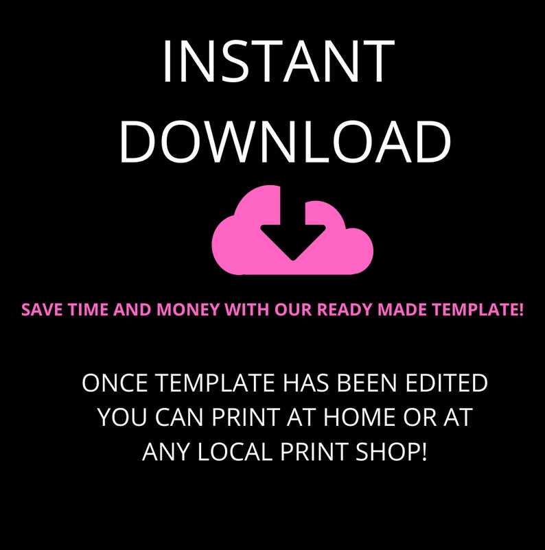 May include: Pink text on a black background reads "INSTANT DOWNLOAD". A pink cloud with a downward arrow is below the text. The text "SAVE TIME AND MONEY WITH OUR READY MADE TEMPLATE!" is below the cloud. The text "ONCE TEMPLATE HAS BEEN EDITED YOU CAN PRINT AT HOME OR AT ANY LOCAL PRINT SHOP!" is below the previous text.