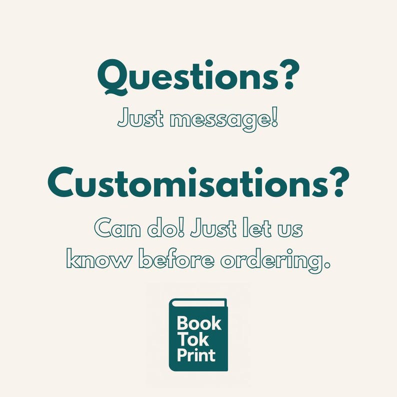 Może przedstawiać: Kremowa grafika z turkusowym tekstem: "Questions? Just message! Customisations? Can do! Just let us know before ordering." Mała turkusowa ikona książki z napisem "Book Tok Print" na dole.
