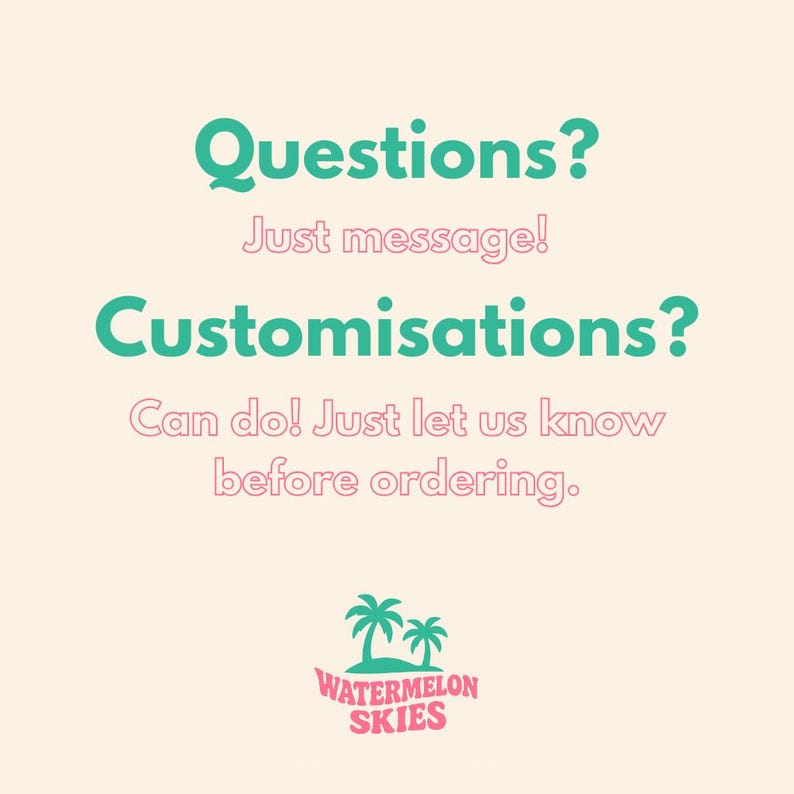 Puede incluir: Fondo beige claro con el texto "Questions? Just message! Customisations? Can do! Just let us know before ordering." en verde azulado y rosa. La imagen tambi&eacute;n incluye un logotipo con dos palmeras y las palabras "WATERMELON SKIES".