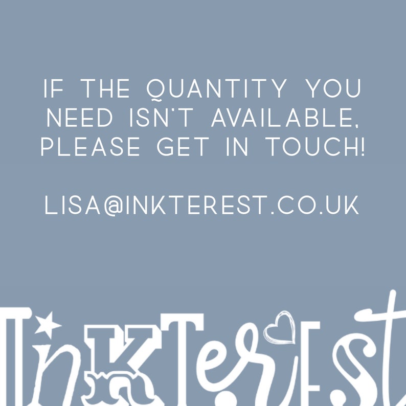 May include: A light blue background with white text that reads: "IF THE QUANTITY YOU NEED ISN'T AVAILABLE, PLEASE GET IN TOUCH! LISA@INKTEREST.CO.UK". The word "InkTerest" is written in a decorative font at the bottom.
