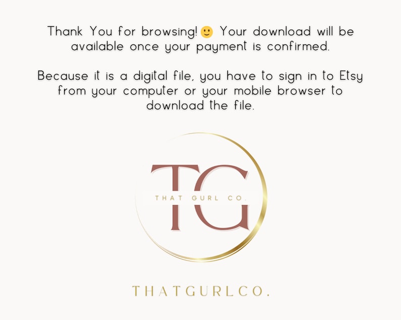 May include: A white background with text that reads "Thank You for browsing! Your download will be available once your payment is confirmed. Because it is a digital file, you have to sign in to Etsy from your computer or your mobile browser to download the file."  A gold circle with a brown "TG" inside. The text "THAT GURL CO" is below the circle. The text "THATGURLCO." is below the circle.