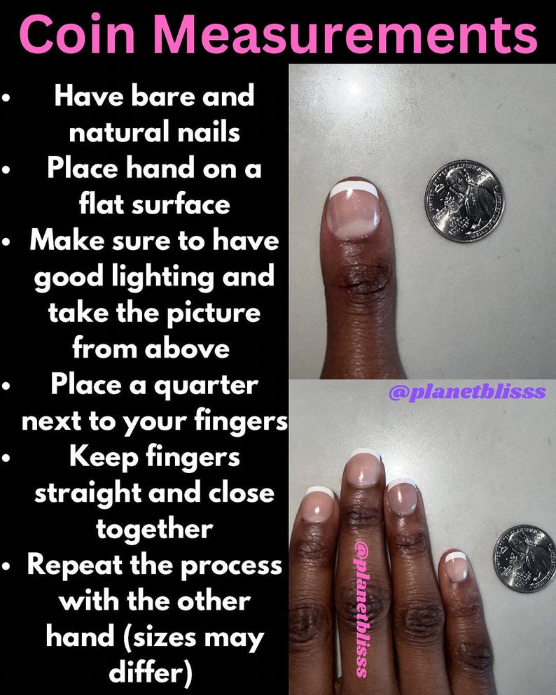 May include: Instructions for measuring finger size using a US quarter coin. The image shows a hand with bare nails and a quarter coin next to each finger. The text reads: "Coin Measurements. Have bare and natural nails. Place hand on a flat surface. Make sure to have good lighting and take the picture from above. Place a quarter next to your fingers. Keep fingers straight and close together. Repeat the process with the other hand (sizes may differ)."