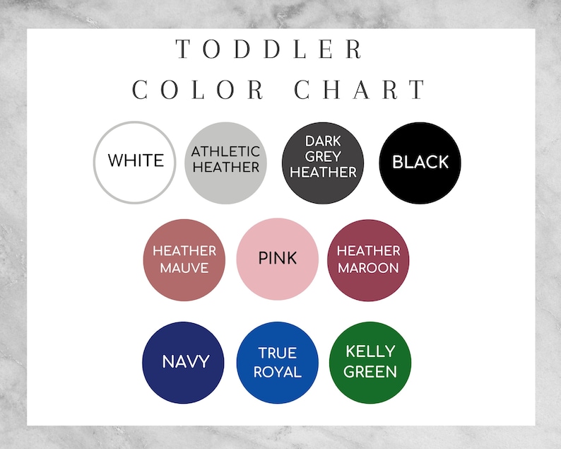 May include: Color chart for toddler clothing with color swatches in white, athletic heather, dark grey heather, black, heather mauve, pink, heather maroon, navy, true royal, and kelly green.