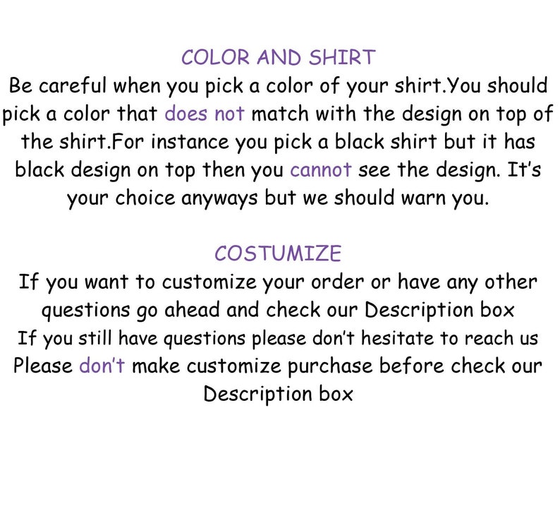 May include: Text on a white background with the heading "COLOR AND SHIRT" and the text "Be careful when you pick a color of your shirt. You should pick a color that does not match with the design on top of the shirt. For instance you pick a black shirt but it has black design on top then you cannot see the design. It's your choice anyways but we should warn you."  The text below the heading is "COSTUMIZE" and the text below that is "If you want to customize your order or have any other questions go ahead and check our Description box If you still have questions please don't hesitate to reach us Please don't make customize purchase before check our Description box"