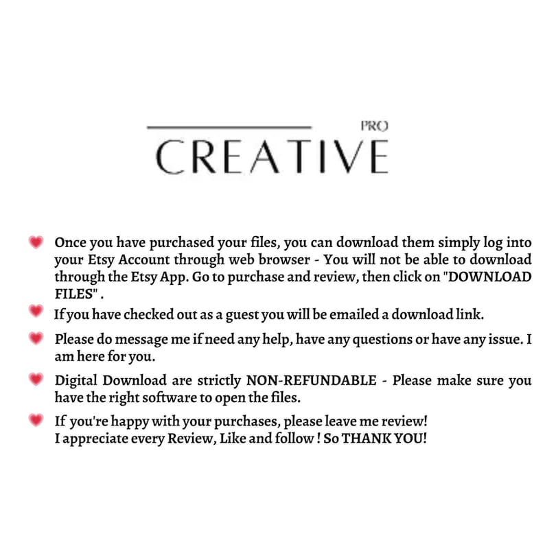 May include: Text on a white background with a pink heart icon next to each line. The text reads: "Once you have purchased your files, you can download them simply log into your Etsy Account through web browser - You will not be able to download through the Etsy App. Go to purchase and review, then click on "DOWNLOAD FILES". If you have checked out as a guest you will be emailed a download link. Please do message me if need any help, have any questions or have any issue. I am here for you. Digital Download are strictly NON-REFUNDABLE - Please make sure you have the right software to open the files. If you're happy with your purchases, please leave me review! I appreciate every Review, Like and follow! So THANK YOU!"