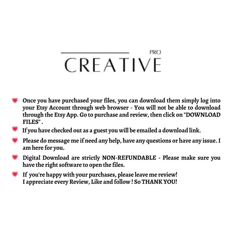 May include: Text on a white background with a pink heart icon next to each line. The text reads: "Once you have purchased your files, you can download them simply log into your Etsy Account through web browser - You will not be able to download through the Etsy App. Go to purchase and review, then click on "DOWNLOAD FILES". If you have checked out as a guest you will be emailed a download link. Please do message me if need any help, have any questions or have any issue. I am here for you. Digital Download are strictly NON-REFUNDABLE - Please make sure you have the right software to open the files. If you're happy with your purchases, please leave me review! I appreciate every Review, Like and follow! So THANK YOU!"