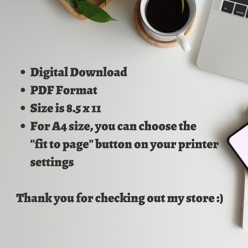 May include: A white background with black text listing the details of a digital download. The text reads: "Digital Download", "PDF Format", "Size is 8.5 x 11", "For A4 size, you can choose the "fit to page" button on your printer settings". The text also includes: "Thank you for checking out my store :)".