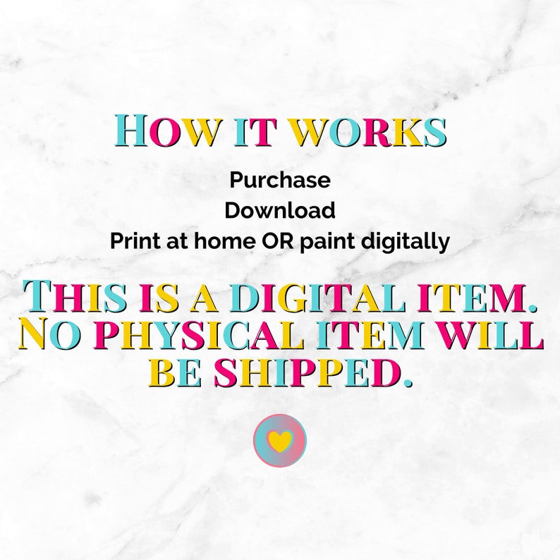 May include: A digital download graphic with the text "HOW IT WORKS" in pink, blue, and yellow. The text "Purchase, Download, Print at home OR paint digitally" is in black. The text "THIS IS A DIGITAL ITEM. NO PHYSICAL ITEM WILL BE SHIPPED." is in pink, yellow, and blue. A small pink heart with a yellow outline is at the bottom of the graphic.