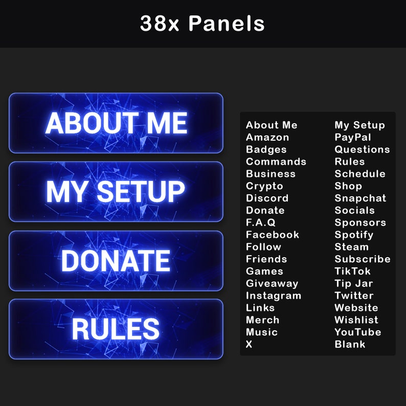 May include: A blue and black graphic design with the text "38x Panels" at the top.  There are four blue panels with white text that say "About Me", "My Setup", "Donate", and "Rules".  On the right side of the image, there is a list of 20 items, including "About Me", "Amazon", "Badges", "Commands", "Business", "Crypto", "Discord", "Donate", "F.A.Q", "Facebook", "Follow", "Friends", "Games", "Giveaway", "Instagram", "Links", "Merch", "Music", "X", "My Setup", "PayPal", "Questions", "Rules", "Schedule", "Shop", "Snapchat", "Socials", "Sponsors", "Spotify", "Steam", "Subscribe", "Tik Tok", "Tip Jar", "Twitter", "Website", "Wishlist", "YouTube", and "Blank".