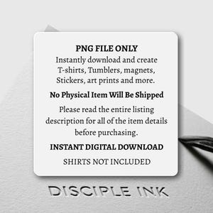 May include: A white square digital graphic with black text that reads: PNG FILE ONLY. Instantly download and create T-shirts, Tumblers, magnets, Stickers, art prints and more. No Physical Item Will Be Shipped. Please read the entire listing description for all of the item details before purchasing. INSTANT DIGITAL DOWNLOAD. SHIRTS NOT INCLUDED. The text DISCIPLE INK is embossed below.