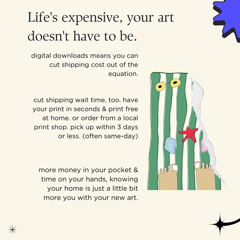 May include: A green and white striped beach towel with a pair of sunglasses, a starfish, and seashells. The text "Life's expensive, your art doesn't have to be." is at the top of the image. The text "digital downloads means you can cut shipping cost out of the equation." is below the beach towel. The text "cut shipping wait time, too. have your print in seconds & print free at home. or order from a local print shop. pick up within 3 days or less. (often same-day)" is below the first text. The text "more money in your pocket & time on your hands, knowing your home is just a little bit more you with your new art." is at the bottom of the image.