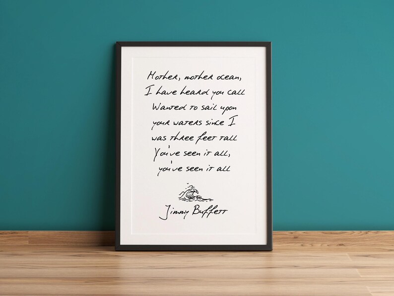 May include: Black and white print of a song lyric by Jimmy Buffett. The lyrics are "Mother, mother ocean, I have heard you call Wanted to sail upon your waters since I was three feet tall You've seen it all, you've seen it all".