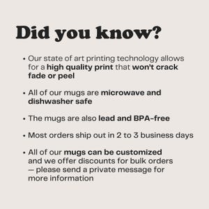 May include: Did you know? Our state of the art printing technology allows for a high quality print that won't crack, fade or peel. All of our mugs are microwave and dishwasher safe. The mugs are also lead and BPA-free. Most orders ship out in 2 to 3 business days. All of our mugs can be customized and we offer discounts for bulk orders - please send a private message for more information.