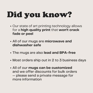 May include: Did you know? Our state of the art printing technology allows for a high quality print that won't crack, fade or peel. All of our mugs are microwave and dishwasher safe. The mugs are also lead and BPA-free. Most orders ship out in 2 to 3 business days. All of our mugs can be customized and we offer discounts for bulk orders - please send a private message for more information.