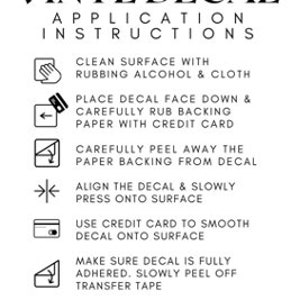 May include: A black and white guide detailing the application of vinyl decals. The instructions include cleaning the surface, placing the decal face down, rubbing the backing paper, peeling the paper, aligning the decal, pressing onto the surface, smoothing with a credit card, and removing the transfer tape. The text reads "VINYL DECAL APPLICATION INSTRUCTIONS" and "THANK YOU!"