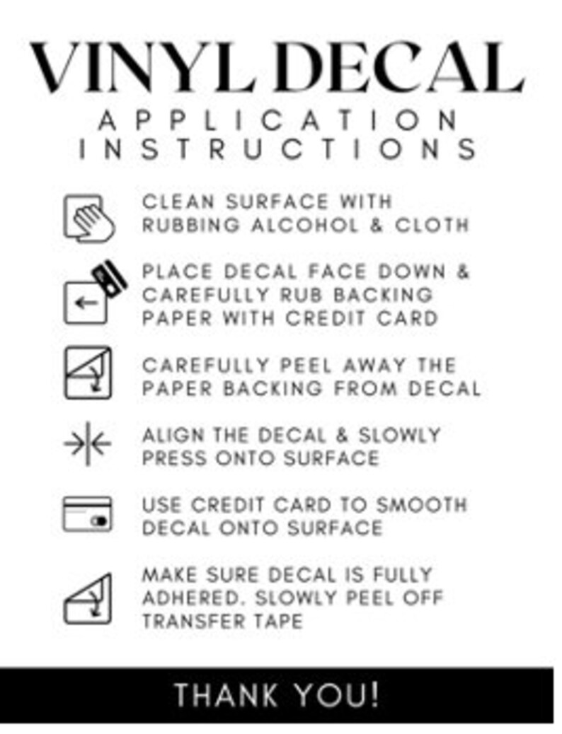 May include: A black and white guide detailing the application of vinyl decals. The instructions include cleaning the surface, placing the decal face down, rubbing the backing paper, peeling the paper, aligning the decal, pressing onto the surface, smoothing with a credit card, and removing the transfer tape. The text reads "VINYL DECAL APPLICATION INSTRUCTIONS" and "THANK YOU!"