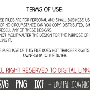 May include: Text on a white background with black text outlining the terms of use for digital files. The text states that these files are for personal and small business use only. The text also states that the files cannot be copied, distributed, shared, or resold. The text also states that the design cannot be modified or altered for the purpose of reselling. The text also states that the purchase of the file does not transfer rights or ownership to the buyer. The text also states that all rights are reserved to Digital Links. The text also states that the files are a digital download. The text also includes the file types SVG, PNG, and DXF.
