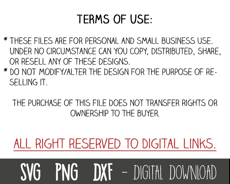 May include: Text on a white background with black text outlining the terms of use for digital files. The text states that these files are for personal and small business use only. The text also states that the files cannot be copied, distributed, shared, or resold. The text also states that the design cannot be modified or altered for the purpose of reselling. The text also states that the purchase of the file does not transfer rights or ownership to the buyer. The text also states that all rights are reserved to Digital Links. The text also states that the files are a digital download. The text also includes the file types SVG, PNG, and DXF.