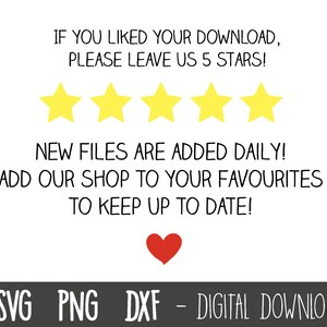 May include: A white background with black text that reads "IF YOU LIKED YOUR DOWNLOAD, PLEASE LEAVE US 5 STARS!"  Five yellow stars are below the text.  The text below the stars reads "NEW FILES ARE ADDED DAILY! ADD OUR SHOP TO YOUR FAVOURITES TO KEEP UP TO DATE!" A red heart is below the text.  The text at the bottom of the image reads "SVG PNG DXF - DIGITAL DOWNLOAD".