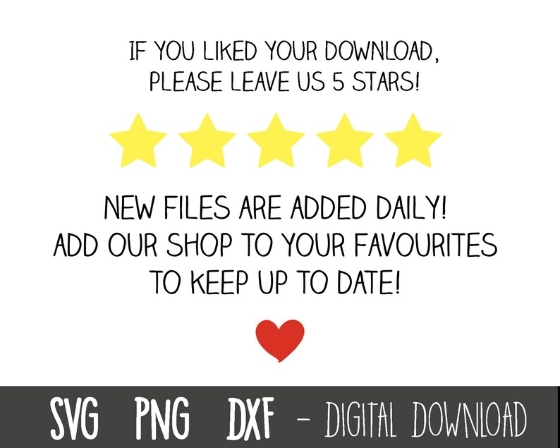May include: A white background with black text that reads "IF YOU LIKED YOUR DOWNLOAD, PLEASE LEAVE US 5 STARS!"  Five yellow stars are below the text.  The text below the stars reads "NEW FILES ARE ADDED DAILY! ADD OUR SHOP TO YOUR FAVOURITES TO KEEP UP TO DATE!" A red heart is below the text.  The text at the bottom of the image reads "SVG PNG DXF - DIGITAL DOWNLOAD".