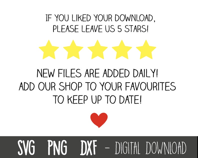 Puede incluir: Un fondo blanco con texto negro que dice "IF YOU LIKED YOUR DOWNLOAD, PLEASE LEAVE US 5 STARS!" Cinco estrellas amarillas est&aacute;n debajo del texto. El texto debajo de las estrellas dice "NEW FILES ARE ADDED DAILY! ADD OUR SHOP TO YOUR FAVOURITES TO KEEP UP TO DATE!" Un coraz&oacute;n rojo est&aacute; debajo del texto. El texto en la parte inferior de la imagen dice "SVG PNG DXF - DIGITAL DOWNLOAD".