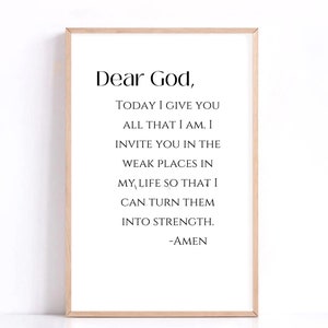 May include: A printable wall art design with a quote that reads "Dear God, TODAY I GIVE YOU ALL THAT I AM. I INVITE YOU IN THE WEAK PLACES IN MY LIFE SO THAT I CAN TURN THEM INTO STRENGTH. -AMEN"