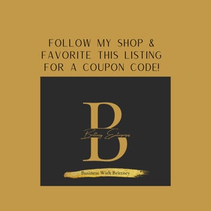 May include: Gold text on a black background that reads "FOLLOW MY SHOP & FAVORITE THIS LISTING FOR A COUPON CODE!" with a large gold letter "B" in the center. The letter "B" has the text "Brittney Enterprises" written inside of it. Below the letter "B" is the text "Business With Brittney".