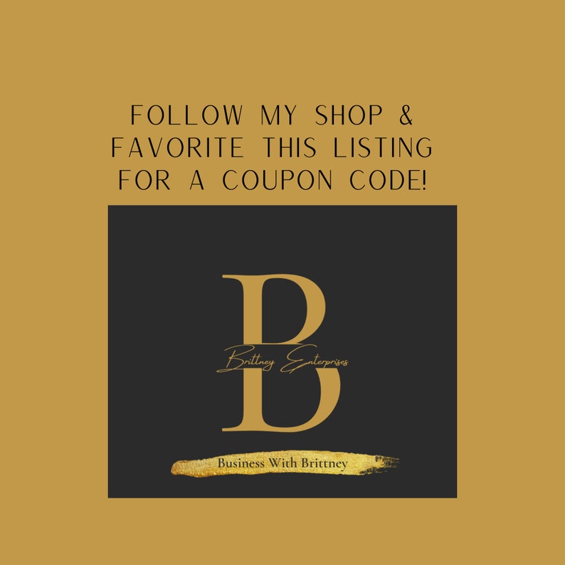 May include: Gold text on a black background that reads "FOLLOW MY SHOP & FAVORITE THIS LISTING FOR A COUPON CODE!" with a large gold letter "B" in the center. The letter "B" has the text "Brittney Enterprises" written inside of it. Below the letter "B" is the text "Business With Brittney".