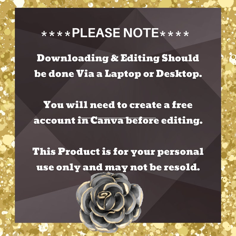 May include: A black and gold graphic with a rose design. The text reads "****PLEASE NOTE**** Downloading & Editing Should be done Via a Laptop or Desktop. You will need to create a free account in Canva before editing. This Product is for your personal use only and may not be resold."