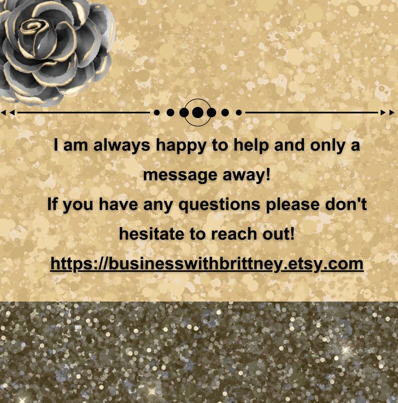 Pu&ograve; includere: Uno sfondo di glitter dorato con una grafica di un fiore nero e oro in alto. Il testo recita: "Sono sempre felice di aiutare e sono solo un messaggio di distanza! Se hai domande, non esitare a contattarmi! https://businesswithbrittney.etsy.com"
