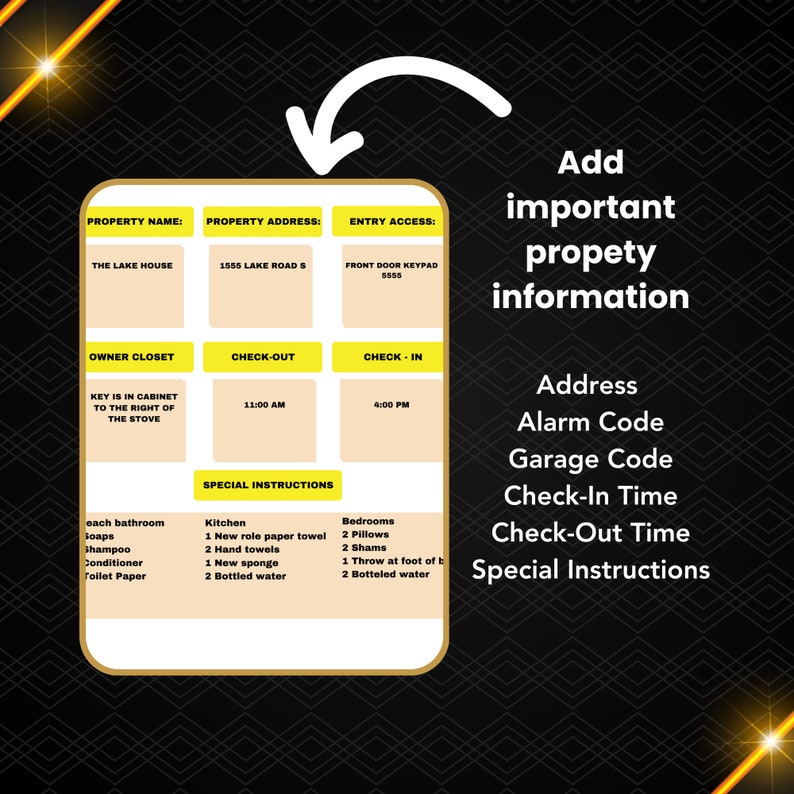 May include: A yellow and black checklist for a holiday rental property. The checklist includes property name, address, entry access, owner closet, check-in and check-out times, and special instructions. The text on the checklist includes: The Lake House, 1555 Lake Road S, Front Door Keypad 5555, Key is in cabinet to the right of the stove, 11:00 AM, 4:00 PM, Kitchen, Bedrooms, each bathroom soaps, shampoo, conditioner, toilet paper, 1 new roll paper towel, 2 hand towels, 1 new sponge, 2 bottled water, 2 pillows, 2 shams, 1 throw at foot of bed, 2 bottled water.