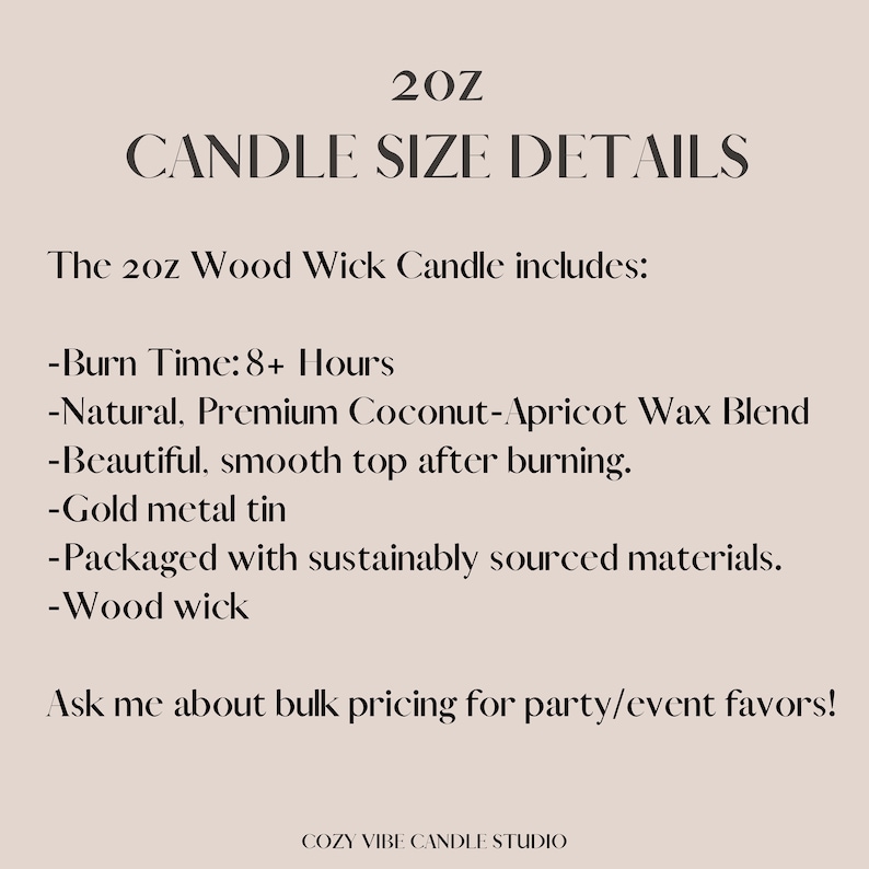 May include: A 20 ounce wood wick candle in a gold metal tin. The candle is made with a natural, premium coconut-apricot wax blend and has a burn time of 8+ hours. The candle is packaged with sustainably sourced materials. The text "20Z CANDLE SIZE DETAILS" is at the top of the image. The text "The 20z Wood Wick Candle includes:" is below the title. The text "Ask me about bulk pricing for party/event favours!" is at the bottom of the image. The text "COZY VIBE CANDLE STUDIO" is at the very bottom of the image.