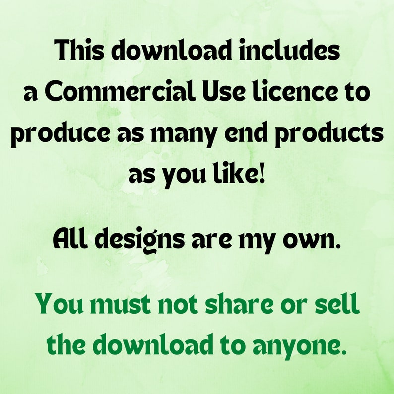 May include: Text on a green background that reads: "This download includes a Commercial Use licence to produce as many end products as you like! All designs are my own. You must not share or sell the download to anyone."