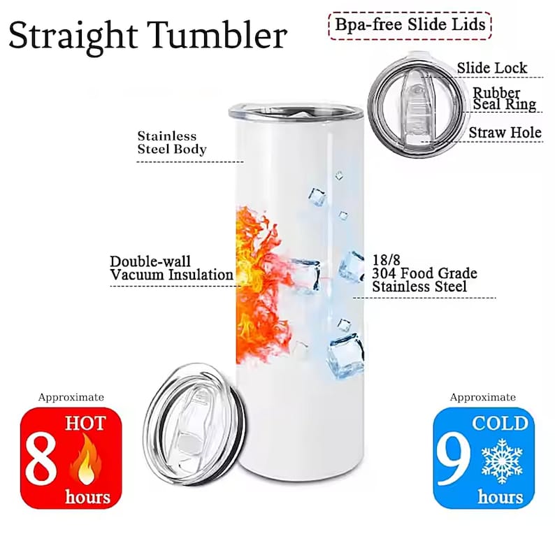 May include: A white stainless steel tumbler with a double-wall vacuum insulation design. The tumbler features a graphic of flames and ice cubes. It has a slide lock lid with a rubber seal ring and a straw hole. The text "Straight Tumbler" is at the top of the image. The text "18/8 304 Food Grade Stainless Steel" is at the bottom of the image. The text "Bpa-free Slide Lids" is at the top right of the image. The text "Approximate HOT 8 hours" is at the bottom left of the image. The text "Approximate COLD 9 hours" is at the bottom right of the image.