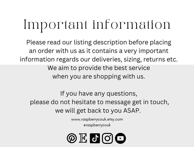 May include: Important information about ordering, deliveries, sizing, returns, and customer service.  The text reads: "Please read our listing description before placing an order with us as it contains a very important information regards our deliveries, sizing, returns etc. We aim to provide the best service when you are shopping with us. If you have any questions, please do not hesitate to message get in touch, we will get back to you ASAP. www.raspberrycouk.etsy.com @raspberrycouk"