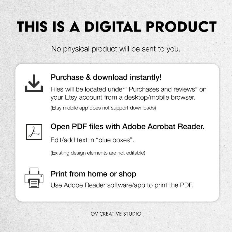 May include: A digital product download information graphic with a download icon, a PDF icon, and a printer icon. The text reads "This is a digital product. No physical product will be sent to you. Purchase & download instantly! Files will be located under "Purchases and reviews" on your Etsy account from a desktop/mobile browser. (Etsy mobile app does not support downloads) Open PDF files with Adobe Acrobat Reader. Edit/add text in "blue boxes". (Existing design elements are not editable) Print from home or shop Use Adobe Reader software/app to print the PDF. OV CREATIVE STUDIO"