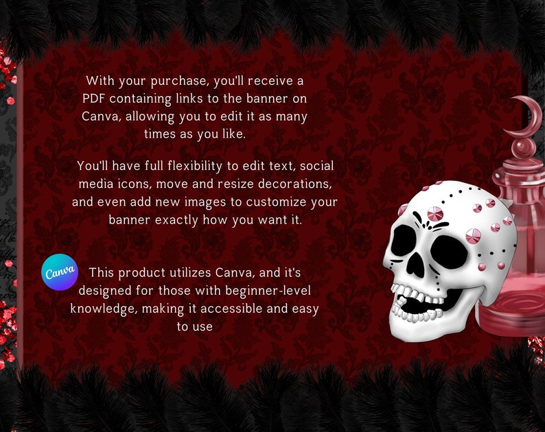 May include: A digital download for a customizable banner template featuring a skull with pink jewels and a potion bottle. The text on the image reads "With your purchase, you'll receive a PDF containing links to the banner on Canva, allowing you to edit it as many times as you like. You'll have full flexibility to edit text, social media icons, move and resize decorations, and even add new images to customize your banner exactly how you want it. This product utilizes Canva, and it's designed for those with beginner-level knowledge, making it accessible and easy to use."