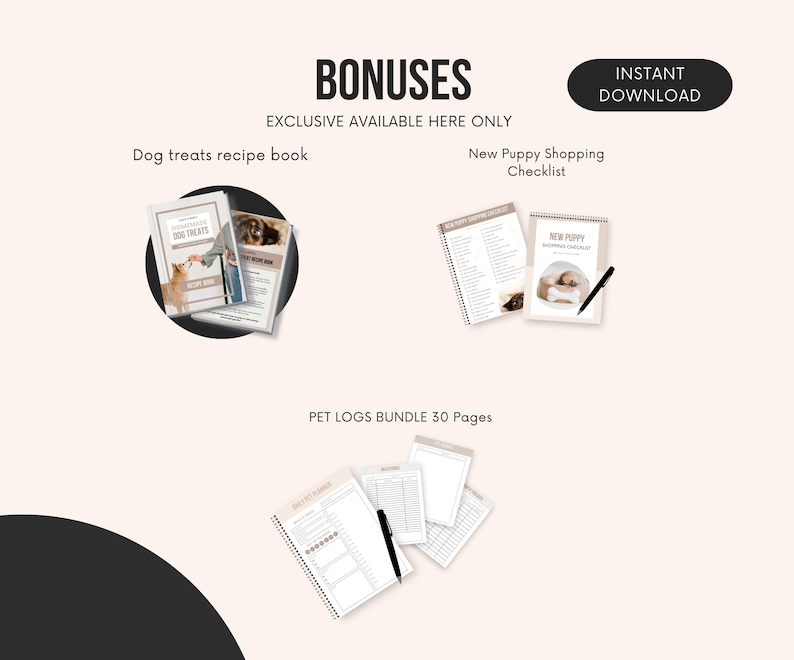 May include: A digital download bundle of printable resources for new puppy owners. The bundle includes a dog treat recipe book, a new puppy shopping checklist, and a 30-page pet log bundle. The text "BONUSES" and "EXCLUSIVE AVAILABLE HERE ONLY" is at the top of the image. The text "INSTANT DOWNLOAD" is in a circle at the top right of the image.