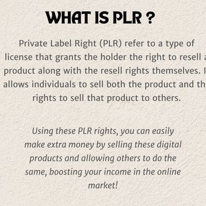 May include: Text on a white background explaining what Private Label Rights (PLR) are.  PLR is a type of license that grants the holder the right to resell a product along with the resell rights themselves.  It allows individuals to sell both the product and the rights to sell that product to others.  Using these PLR rights, you can easily make extra money by selling these digital products and allowing others to do the same, boosting your income in the online market!