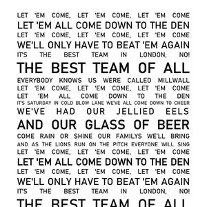 Pu&ograve; includere: Testo in bianco e nero su sfondo bianco. Il testo dice: "Let 'em come, let 'em come, let 'em come. Let 'em all come down to the den. Let 'em come, let 'em come, let 'em come. We'll only have to beat 'em again. It's the best team in London, no! The best team of all. Everybody knows us were called Millwall. Let 'em come, let 'em come, let 'em come. Let 'em all come down to the den. It's Saturday in cold blow lane we've all come down to cheer. We've had our jellied eels and our glass of beer. Come rain or shine our families we'll bring and as the lions run on the pitch everyone will sing. Let 'em come, let 'em come, let 'em come. Let 'em all come down to the den. Let 'em come, let 'em come, let 'em come. We'll only have to beat 'em again. It's the best team in London, no! The best team of all."