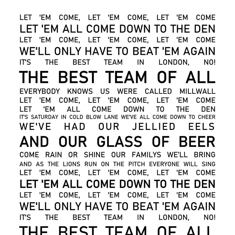 Pu&ograve; includere: Testo in bianco e nero su sfondo bianco. Il testo dice: "Let 'em come, let 'em come, let 'em come. Let 'em all come down to the den. Let 'em come, let 'em come, let 'em come. We'll only have to beat 'em again. It's the best team in London, no! The best team of all. Everybody knows us were called Millwall. Let 'em come, let 'em come, let 'em come. Let 'em all come down to the den. It's Saturday in cold blow lane we've all come down to cheer. We've had our jellied eels and our glass of beer. Come rain or shine our families we'll bring and as the lions run on the pitch everyone will sing. Let 'em come, let 'em come, let 'em come. Let 'em all come down to the den. Let 'em come, let 'em come, let 'em come. We'll only have to beat 'em again. It's the best team in London, no! The best team of all."