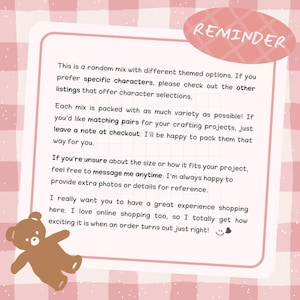 May include: A pink and white checkered informational card with a brown bear illustration in the corner. The text reads: REMINDER. This is a random mix with different themed options. If you prefer specific characters, please check out the other listings that offer character selections. Each mix is packed with as much variety as possible! If you'd like matching pairs for your crafting projects, just leave a note at checkout. If you're unsure about the size or how it fits your project, feel free to message me anytime.