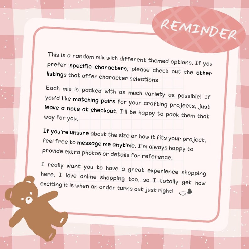 May include: A pink and white checkered informational card with a brown bear illustration in the corner. The text reads: REMINDER. This is a random mix with different themed options. If you prefer specific characters, please check out the other listings that offer character selections. Each mix is packed with as much variety as possible! If you'd like matching pairs for your crafting projects, just leave a note at checkout. If you're unsure about the size or how it fits your project, feel free to message me anytime.