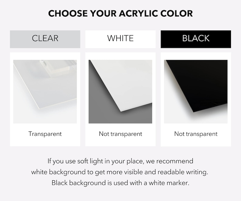 May include: Choose your acrylic colour: clear, white, or black. Clear acrylic is transparent, while white and black acrylic are not transparent. White acrylic is recommended for use with soft light to make writing more visible. Black acrylic is used with a white marker.