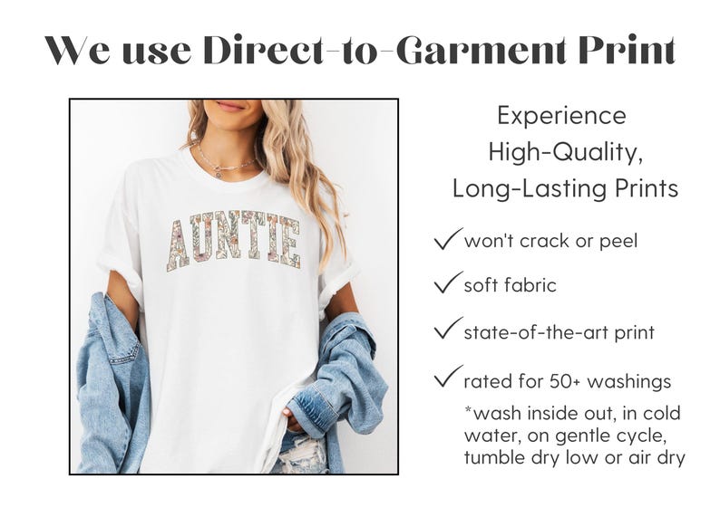 May include: A white t-shirt with the word "AUNTIE" printed in colorful letters. The text is made up of small floral patterns. The shirt is being modeled by a person wearing a denim jacket. The text "We use Direct-to-Garment Print" is at the top of the image. The text "Experience High-Quality, Long-Lasting Prints" is on the right side of the image. Below this text is a list of features of the print: "won't crack or peel", "soft fabric", "state-of-the-art print", "rated for 50+ washings". There are instructions for washing the shirt: "*wash inside out, in cold water, on gentle cycle, tumble dry low or air dry."